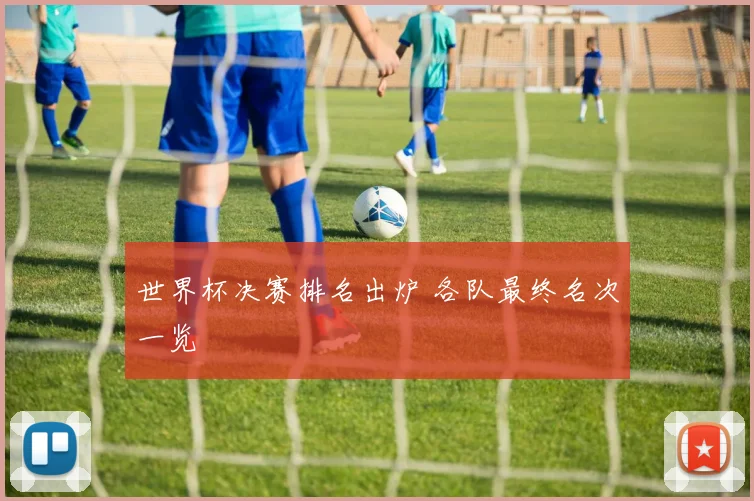 世界杯决赛排名出炉 各队最终名次一览