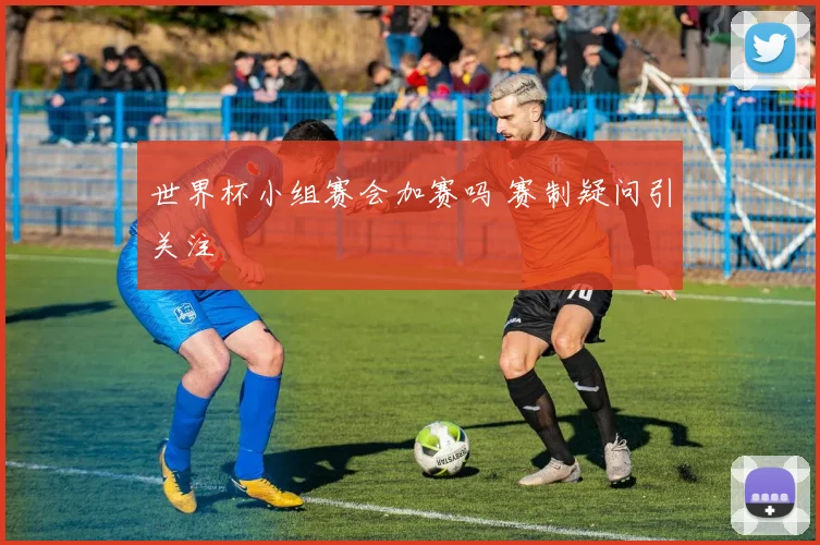 世界杯小组赛会加赛吗 赛制疑问引关注