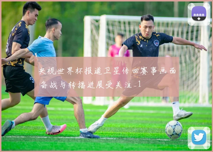 央视世界杯报道卫星传回赛事画面 备战与转播进展受关注_1