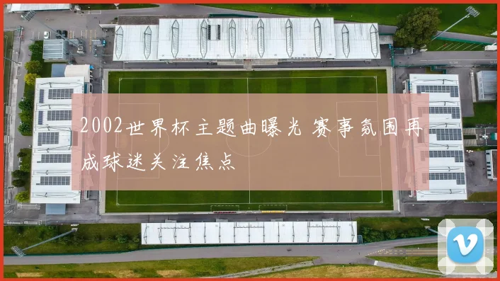 2002世界杯主题曲曝光 赛事氛围再成球迷关注焦点