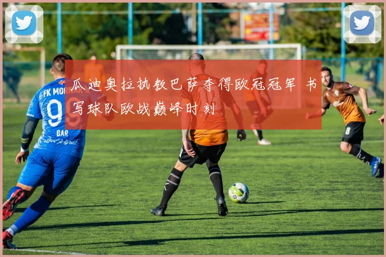 瓜迪奥拉执教巴萨夺得欧冠冠军 书写球队欧战巅峰时刻