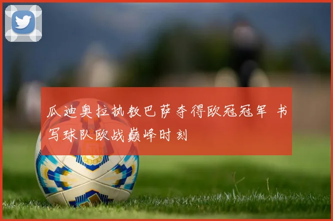 瓜迪奥拉执教巴萨夺得欧冠冠军 书写球队欧战巅峰时刻