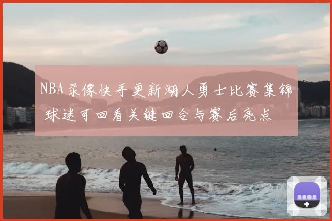 NBA录像快手更新湖人勇士比赛集锦 球迷可回看关键回合与赛后亮点