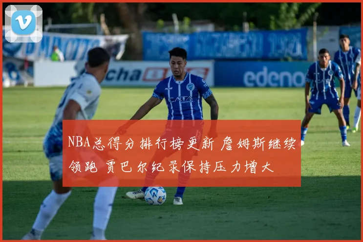 NBA总得分排行榜更新 詹姆斯继续领跑 贾巴尔纪录保持压力增大