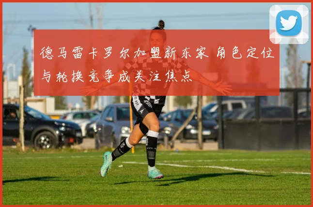 德马雷卡罗尔加盟新东家 角色定位与轮换竞争成关注焦点