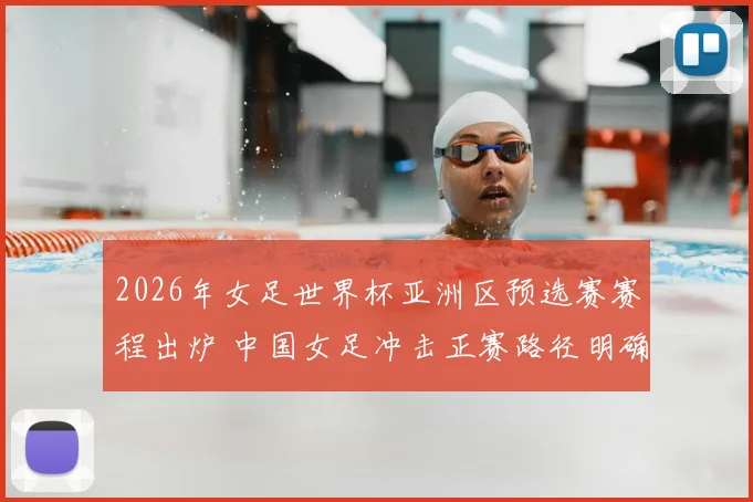 2026年女足世界杯亚洲区预选赛赛程出炉 中国女足冲击正赛路径明确