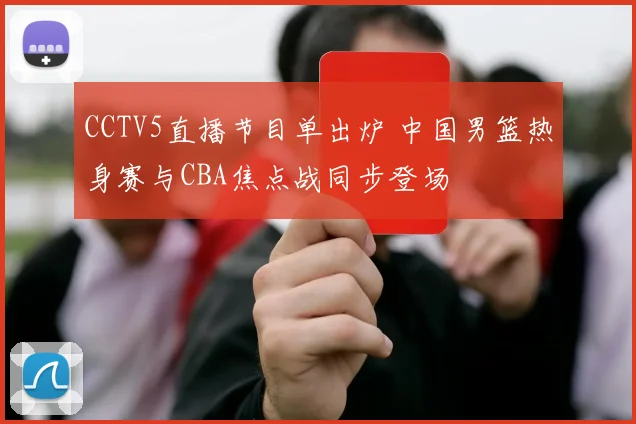 CCTV5直播节目单出炉 中国男篮热身赛与CBA焦点战同步登场