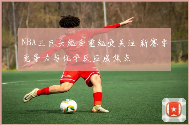 NBA三巨头组合重组受关注 新赛季竞争力与化学反应成焦点